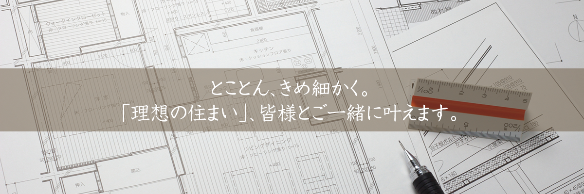とことん、きめ細かく。「理想の住まい」、皆様とご一緒に叶えます。